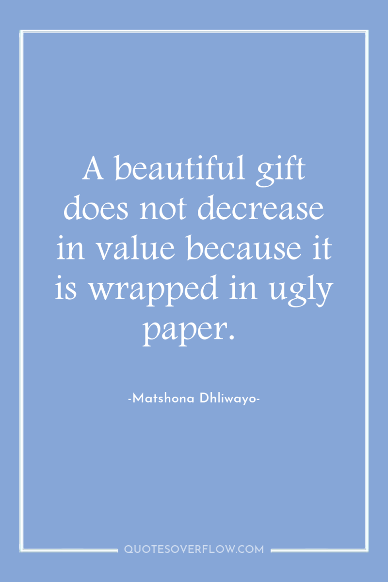 A beautiful gift does not decrease in value because it...