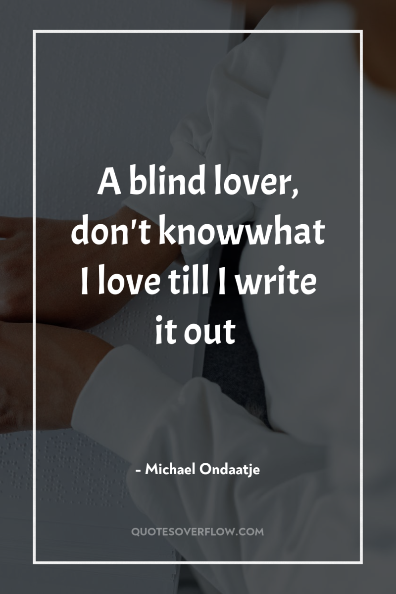 A blind lover, don't knowwhat I love till I write...