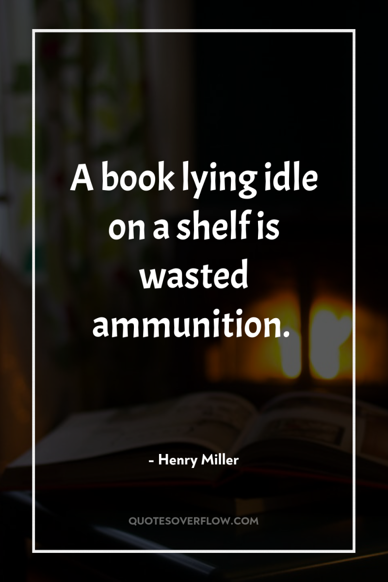 A book lying idle on a shelf is wasted ammunition. 