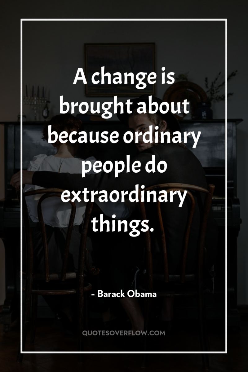 A change is brought about because ordinary people do extraordinary...