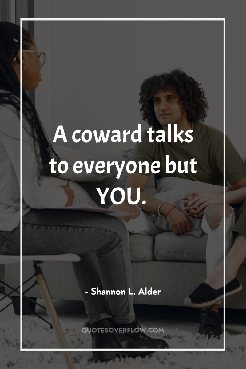 A coward talks to everyone but YOU. 