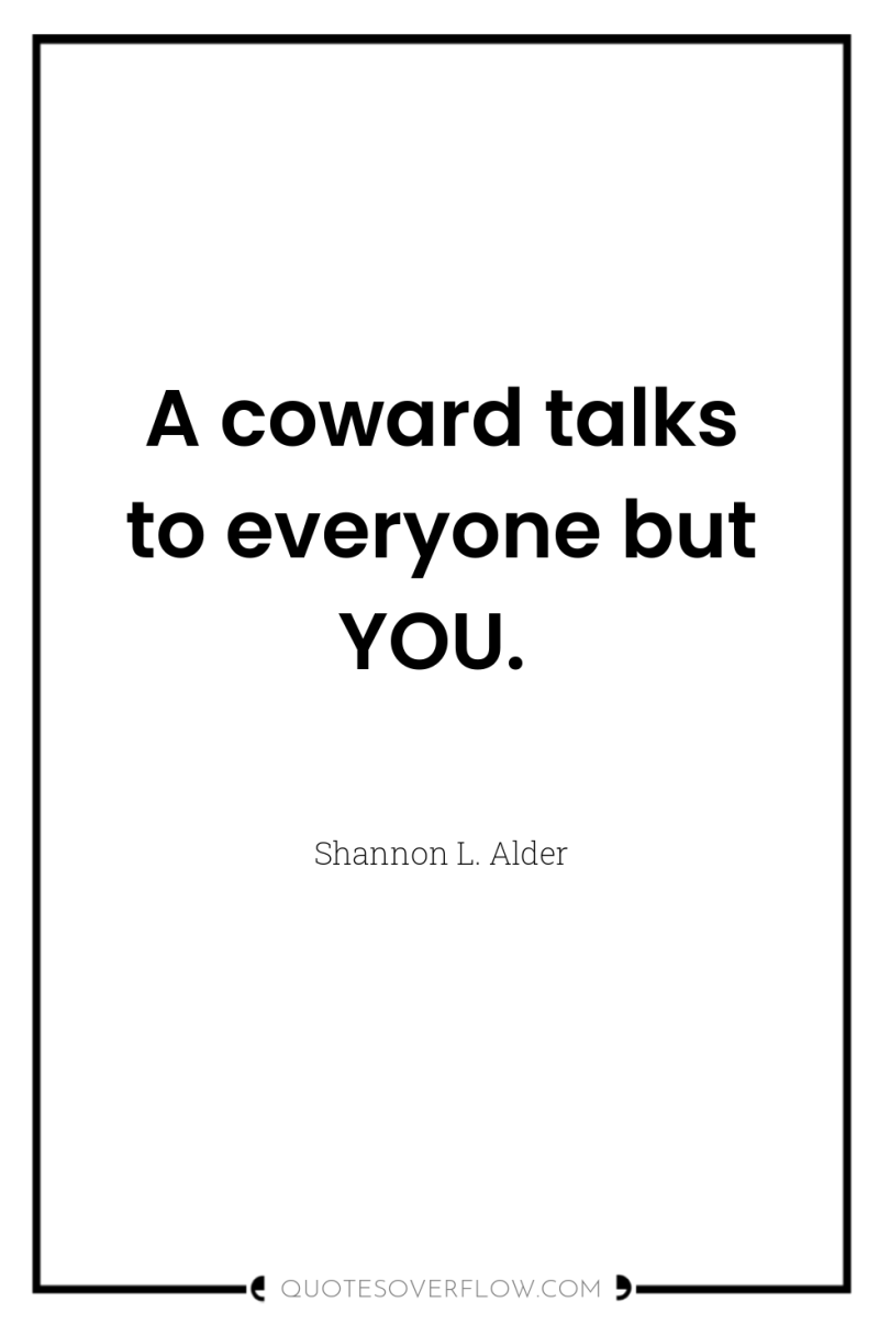 A coward talks to everyone but YOU. 