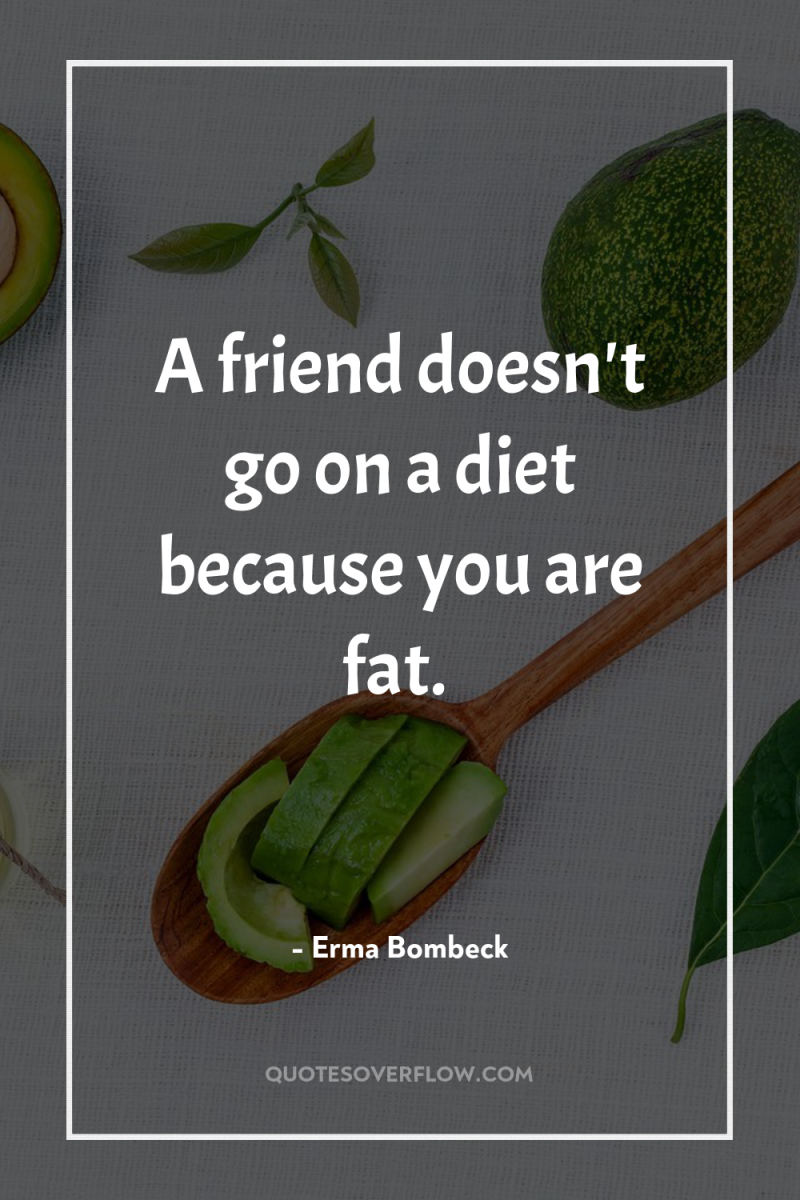 A friend doesn't go on a diet because you are...