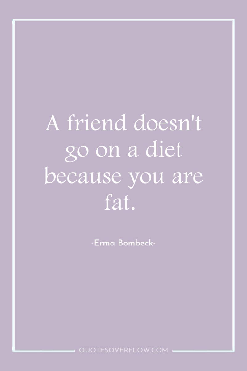 A friend doesn't go on a diet because you are...