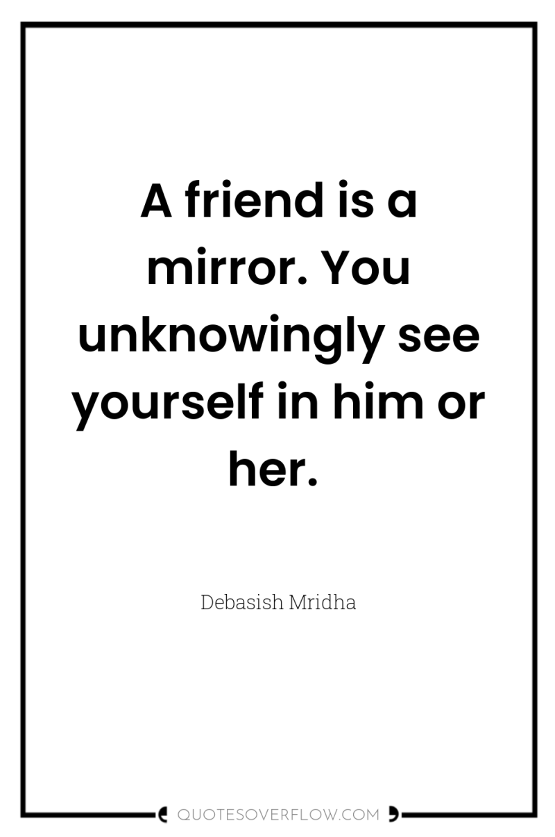 A friend is a mirror. You unknowingly see yourself in...