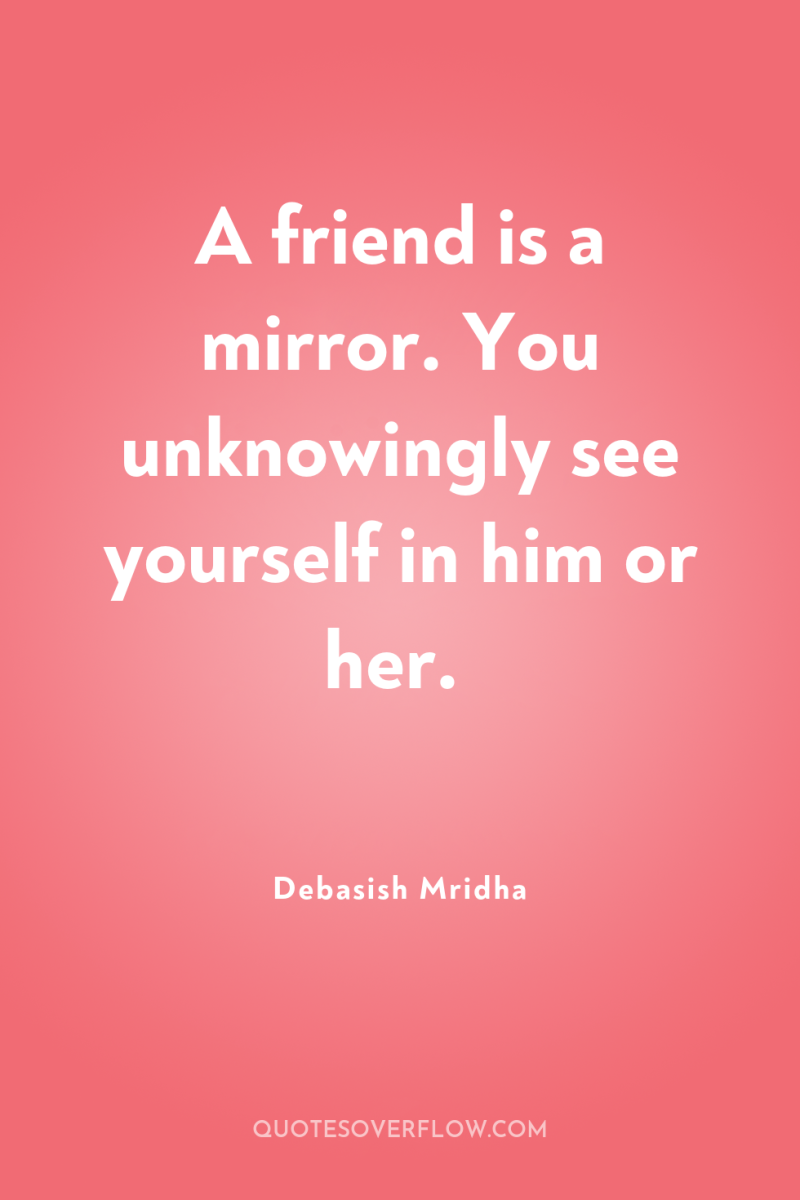 A friend is a mirror. You unknowingly see yourself in...