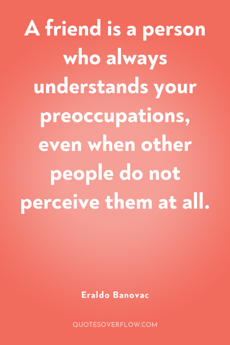 A friend is a person who always understands your preoccupations,...