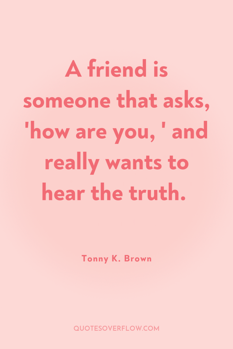 A friend is someone that asks, 'how are you, '...