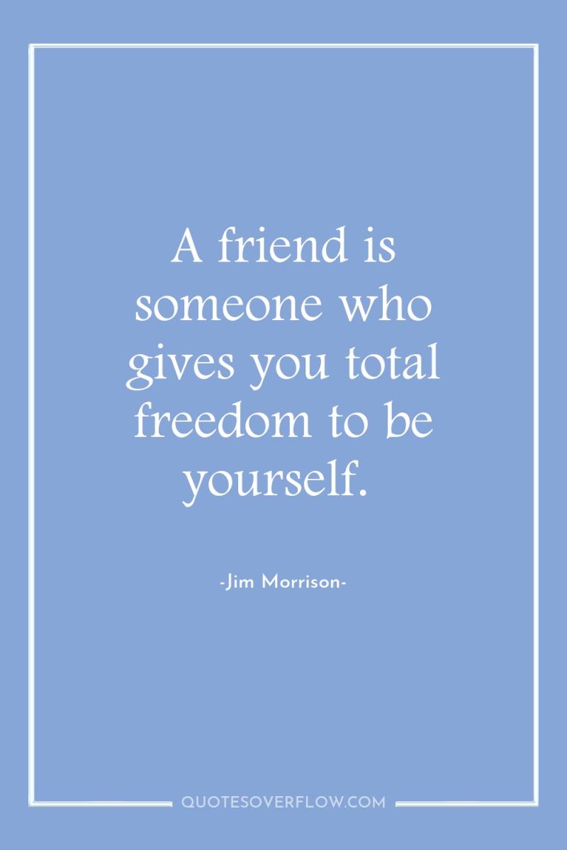 A friend is someone who gives you total freedom to...