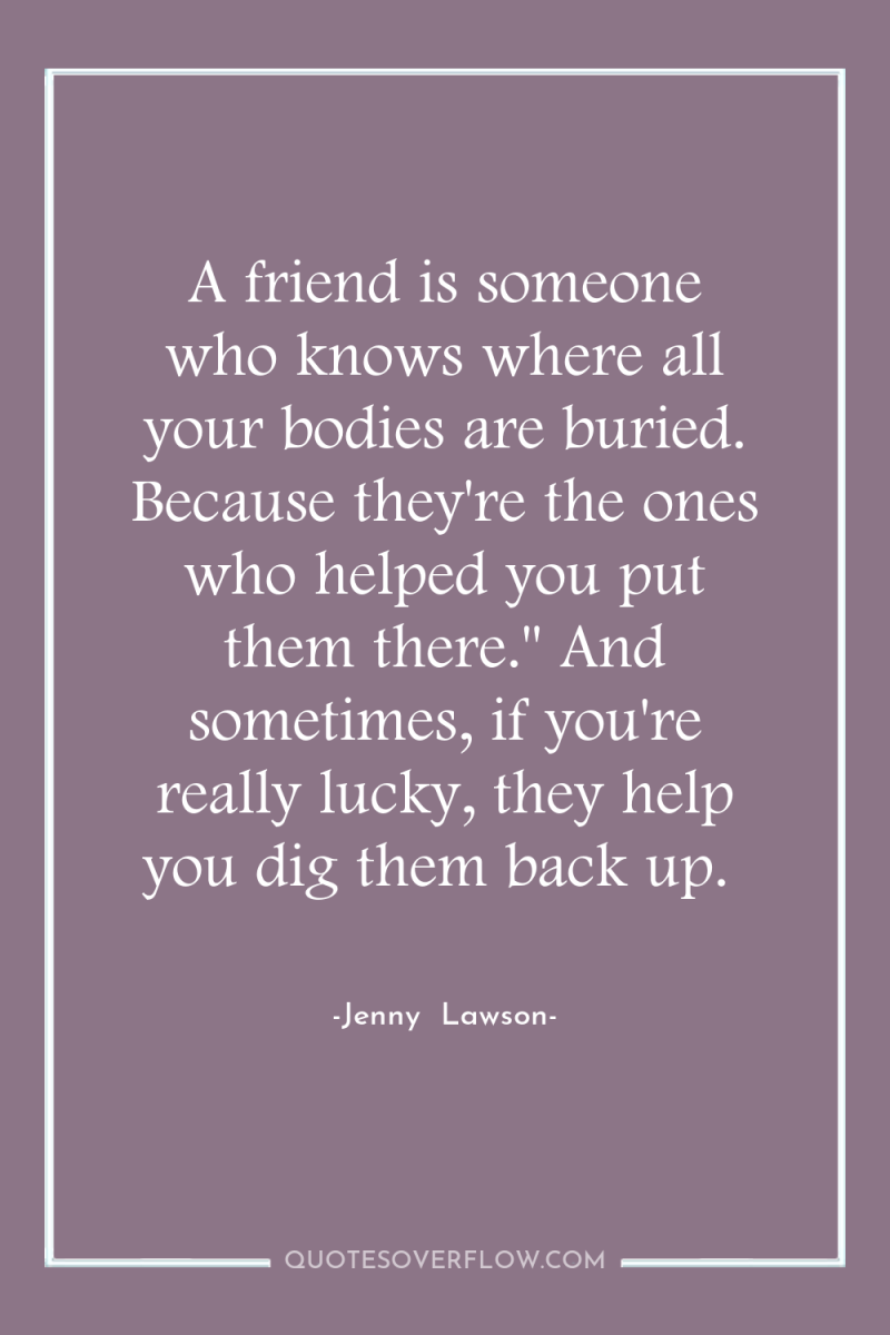 A friend is someone who knows where all your bodies...