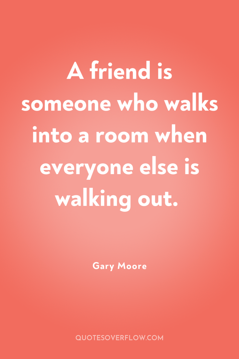 A friend is someone who walks into a room when...