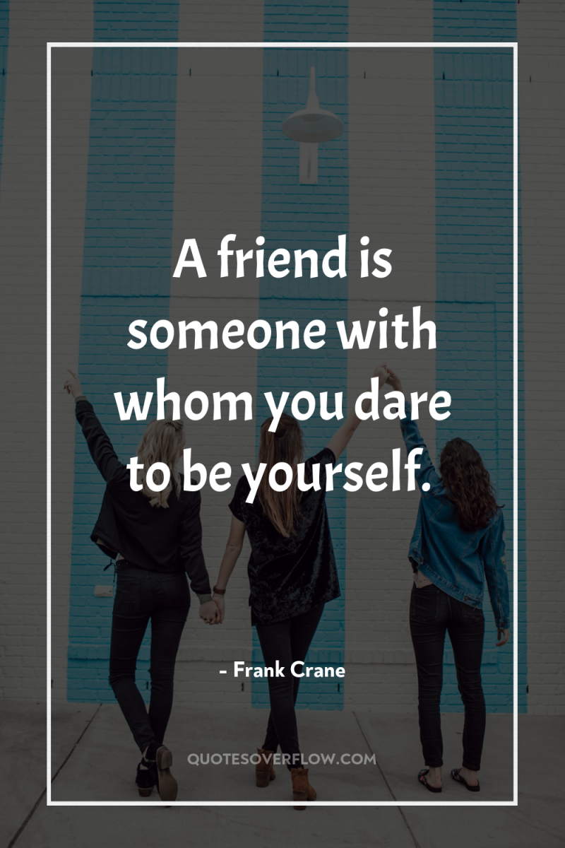 A friend is someone with whom you dare to be...
