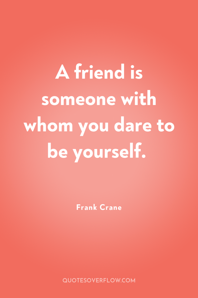 A friend is someone with whom you dare to be...