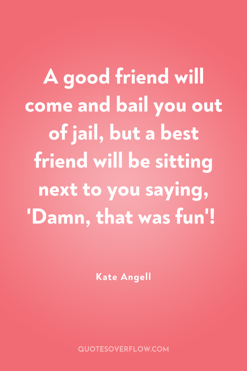 A good friend will come and bail you out of...