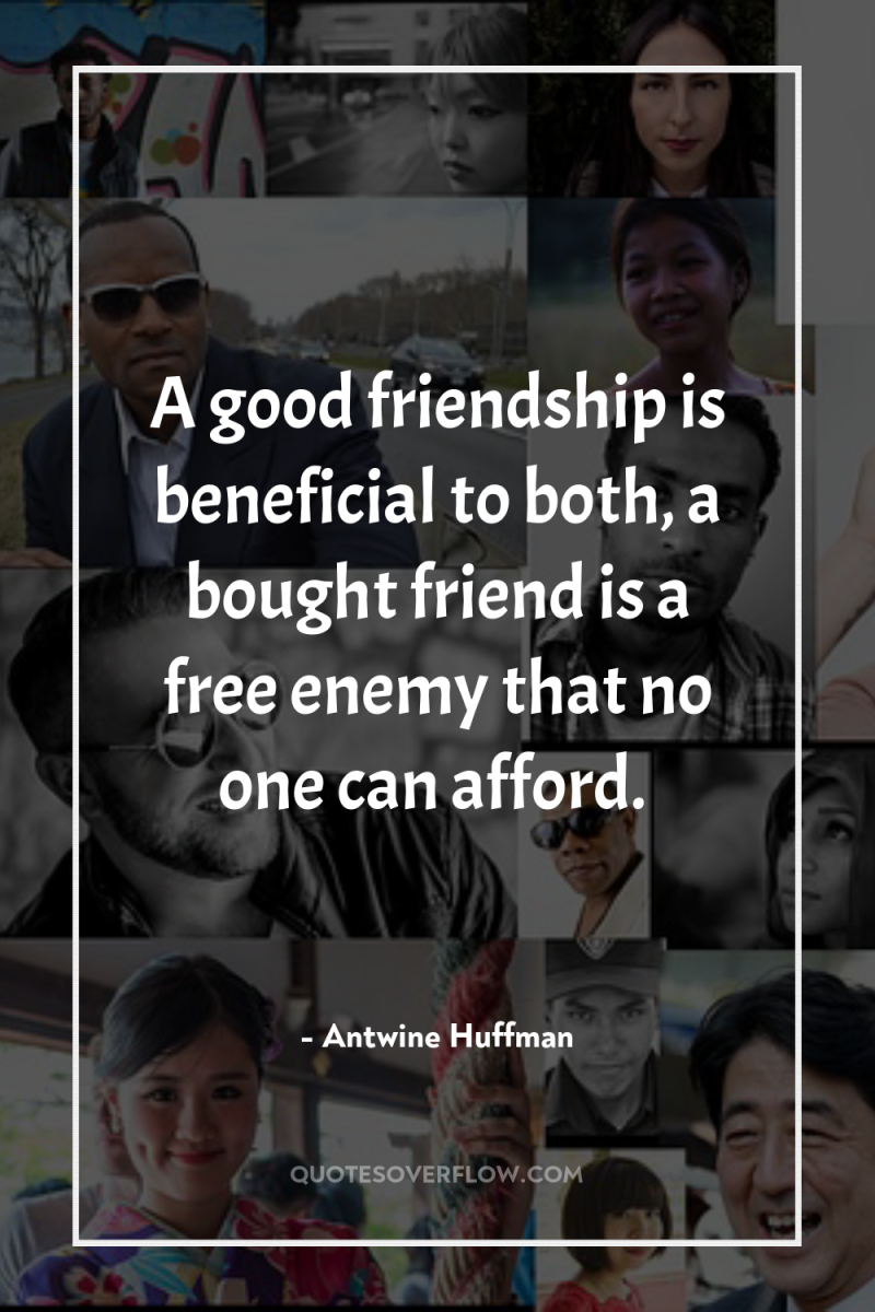 A good friendship is beneficial to both, a bought friend...
