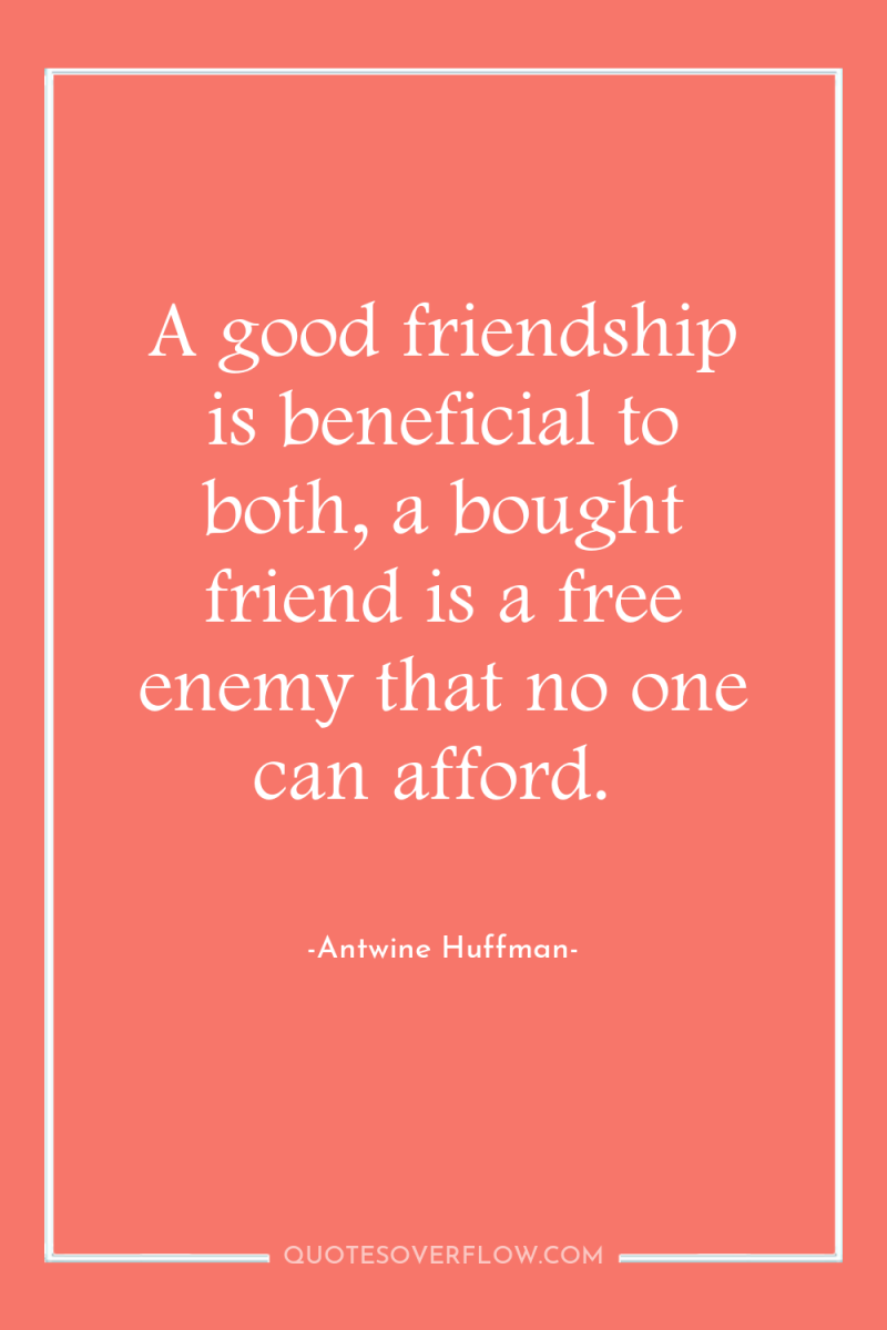 A good friendship is beneficial to both, a bought friend...