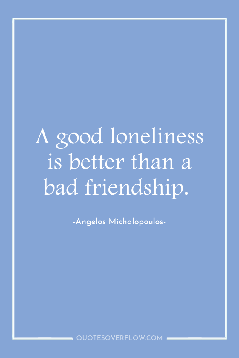 A good loneliness is better than a bad friendship. 