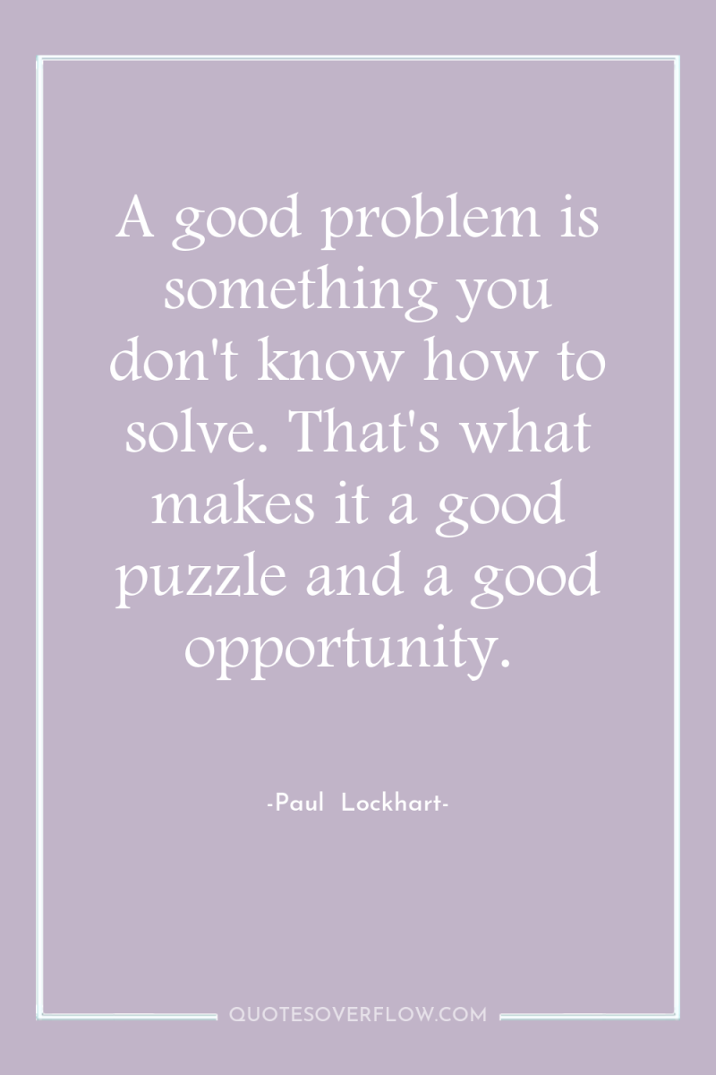 A good problem is something you don't know how to...