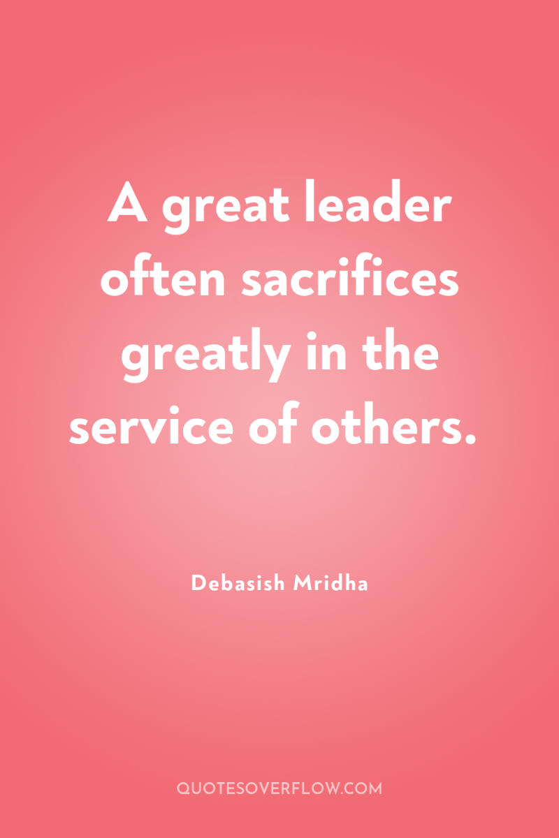 A great leader often sacrifices greatly in the service of...