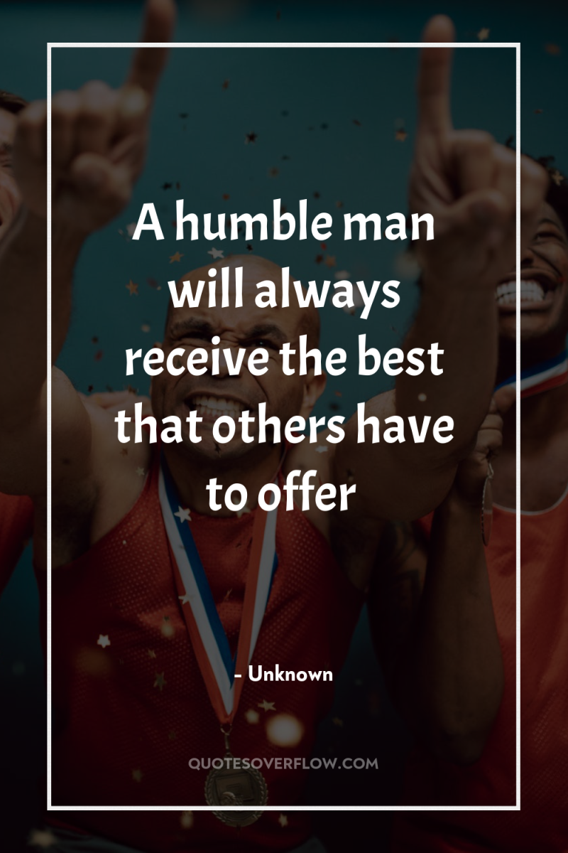A humble man will always receive the best that others...