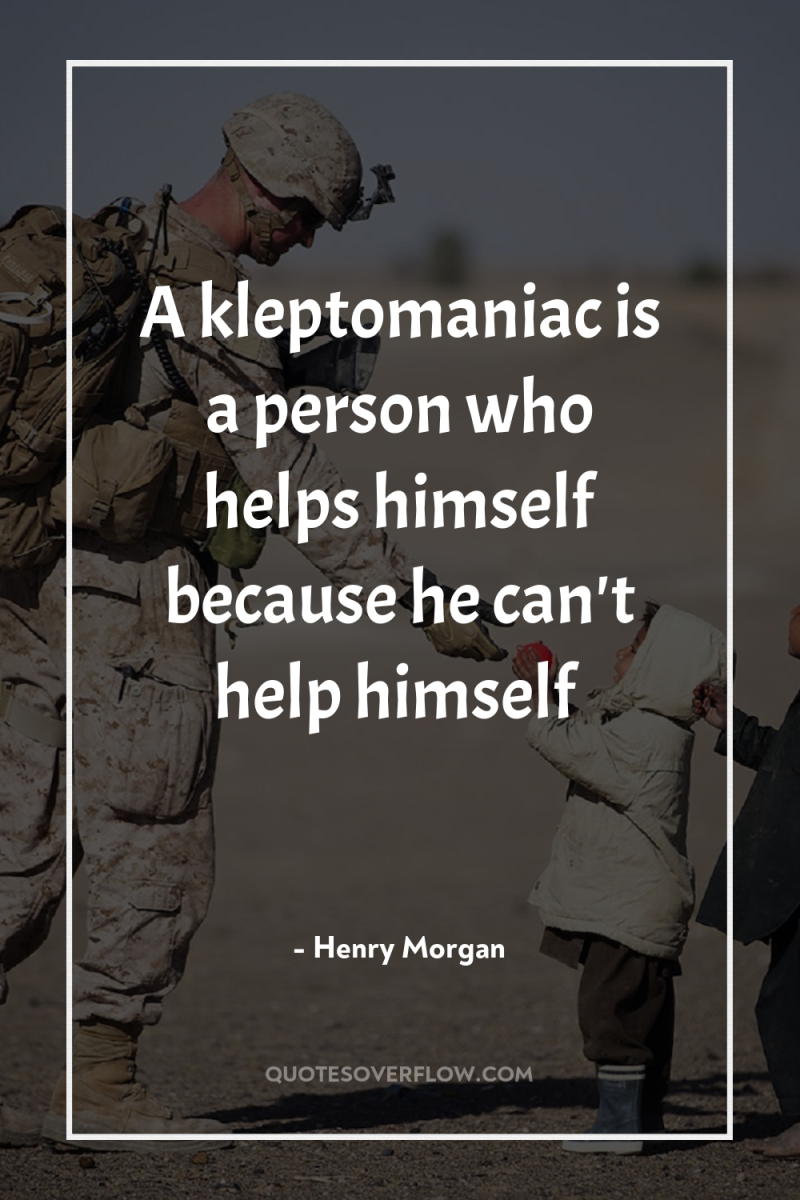 A kleptomaniac is a person who helps himself because he...