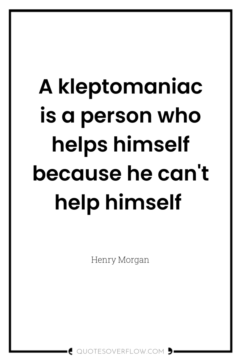 A kleptomaniac is a person who helps himself because he...
