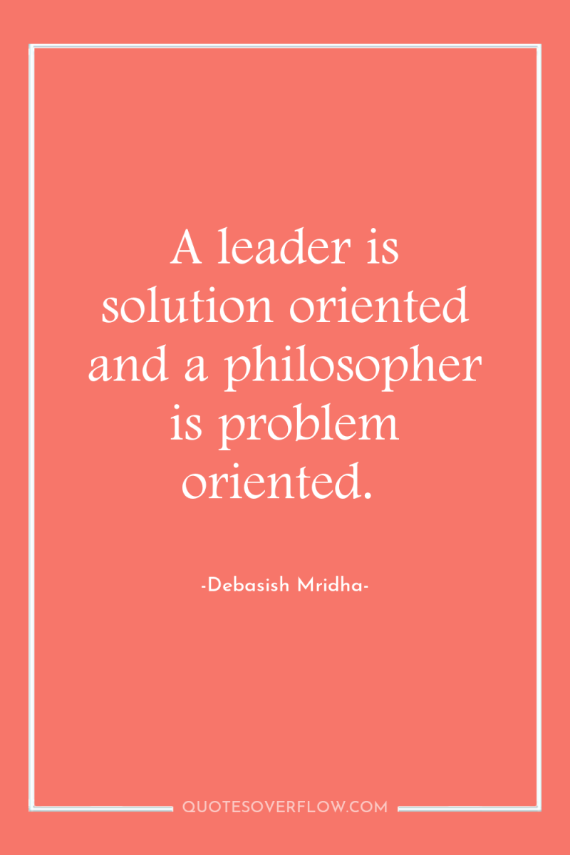A leader is solution oriented and a philosopher is problem...