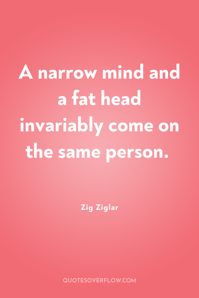 A narrow mind and a fat head invariably come on...