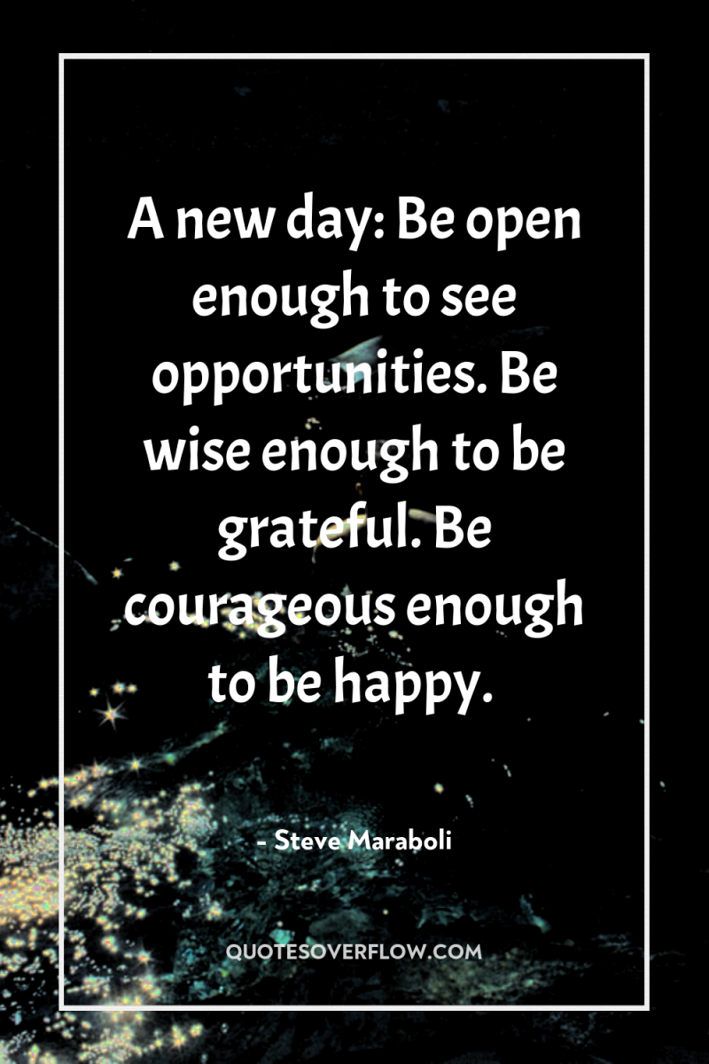 A new day: Be open enough to see opportunities. Be...