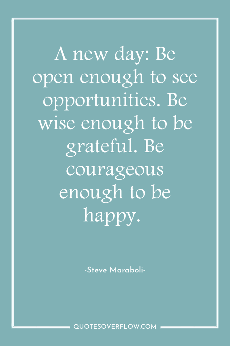 A new day: Be open enough to see opportunities. Be...