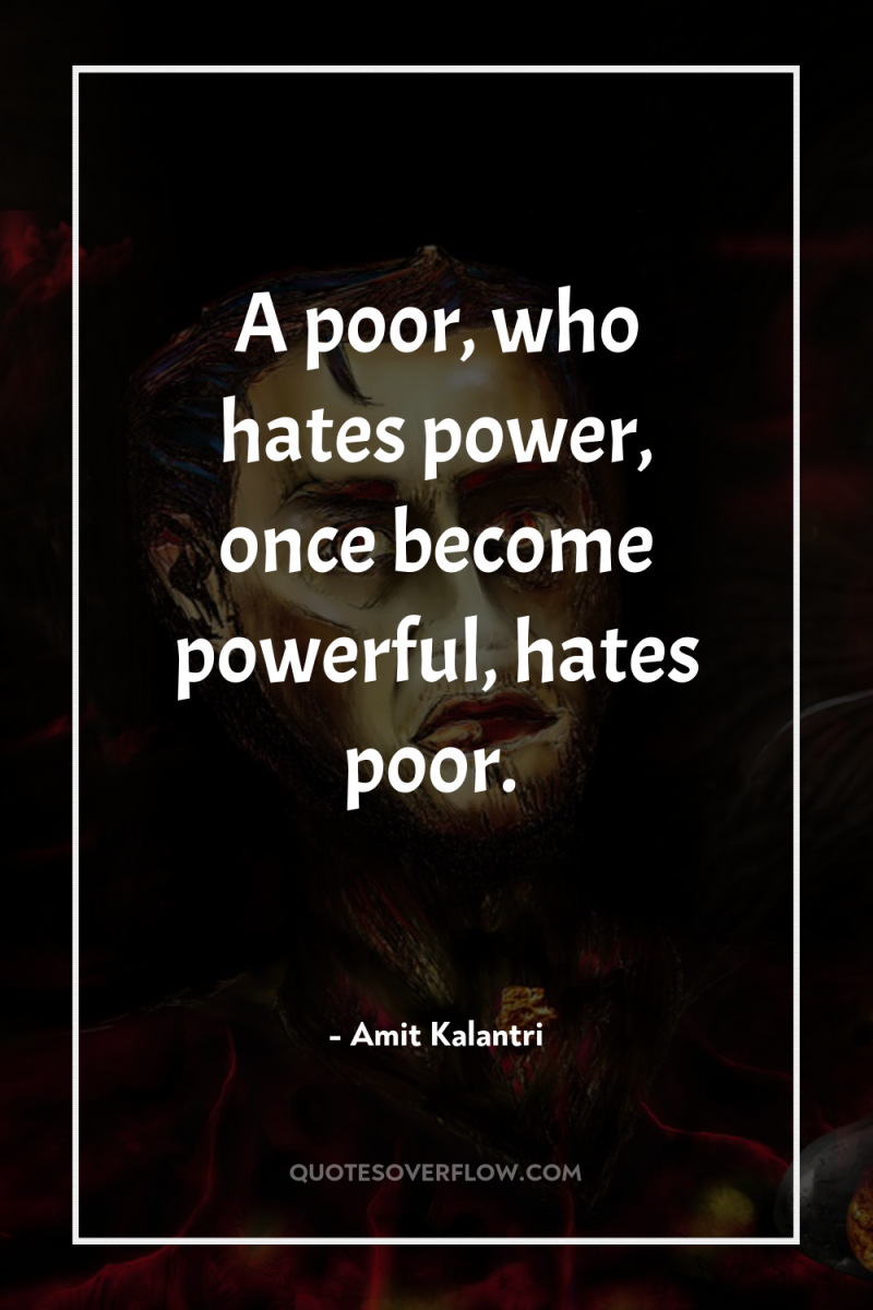 A poor, who hates power, once become powerful, hates poor. 