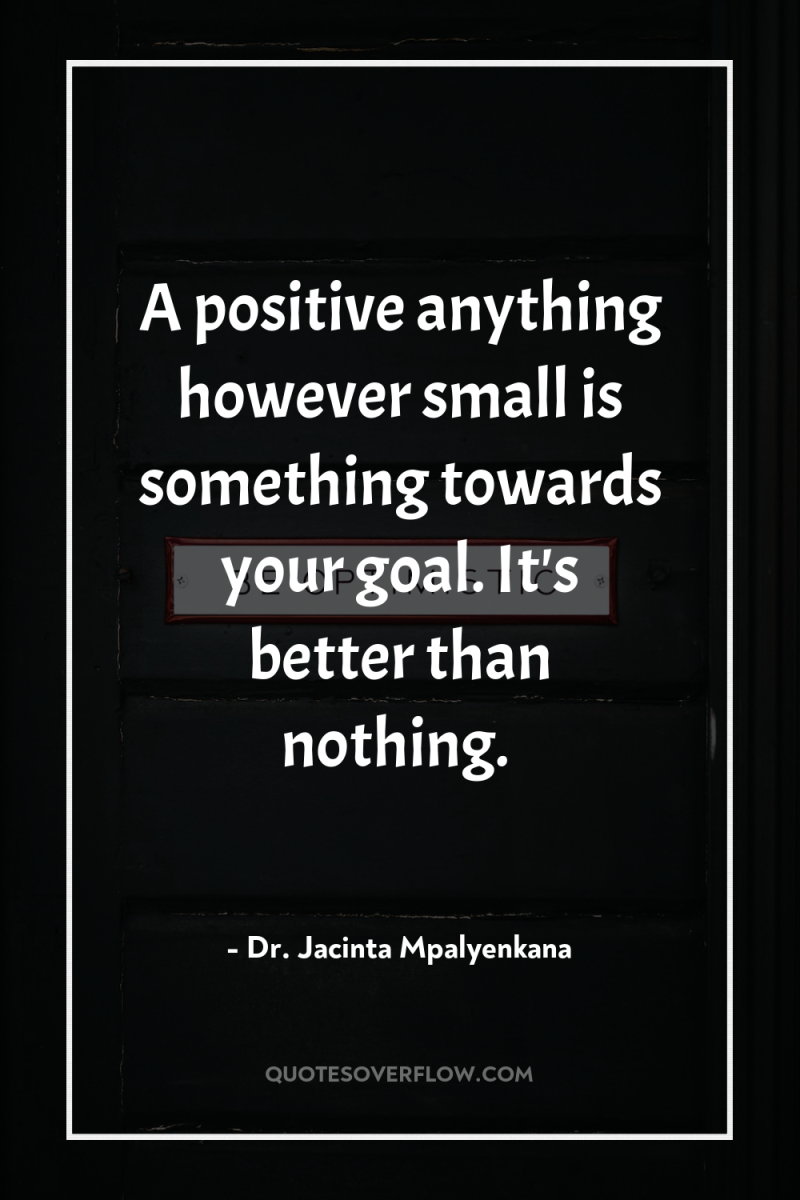 A positive anything however small is something towards your goal....