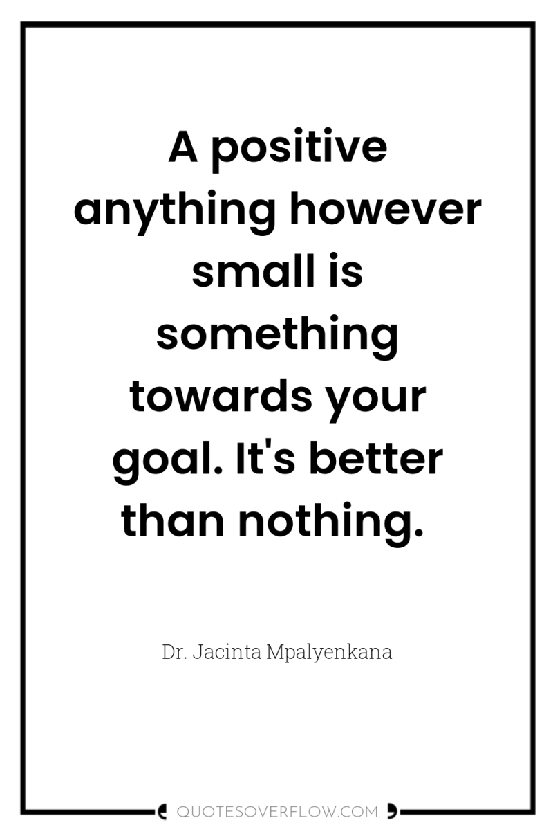 A positive anything however small is something towards your goal....