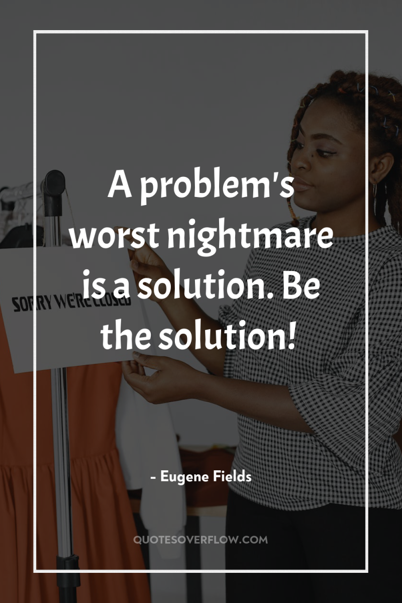 A problem's worst nightmare is a solution. Be the solution! 