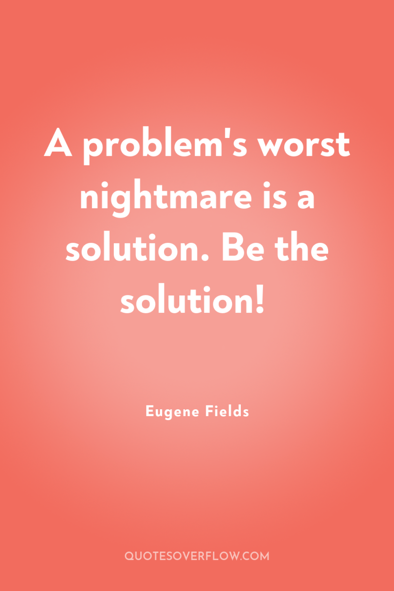 A problem's worst nightmare is a solution. Be the solution! 
