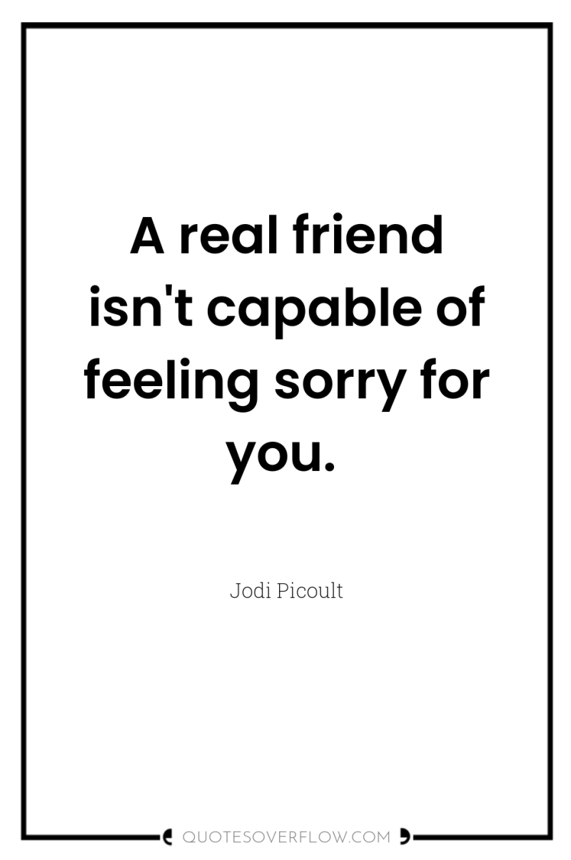 A real friend isn't capable of feeling sorry for you. 