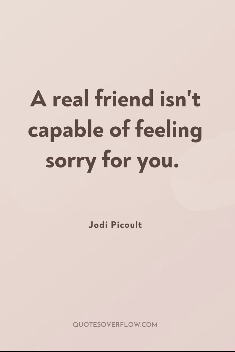 A real friend isn't capable of feeling sorry for you. 