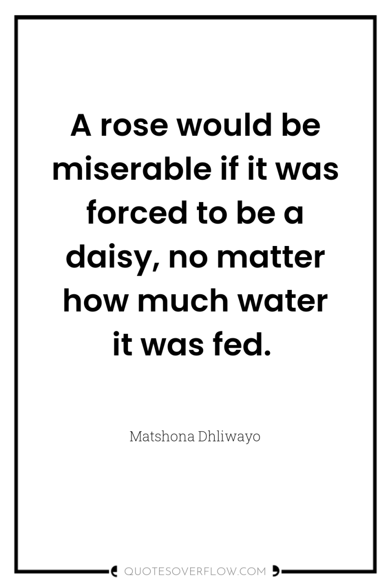 A rose would be miserable if it was forced to...