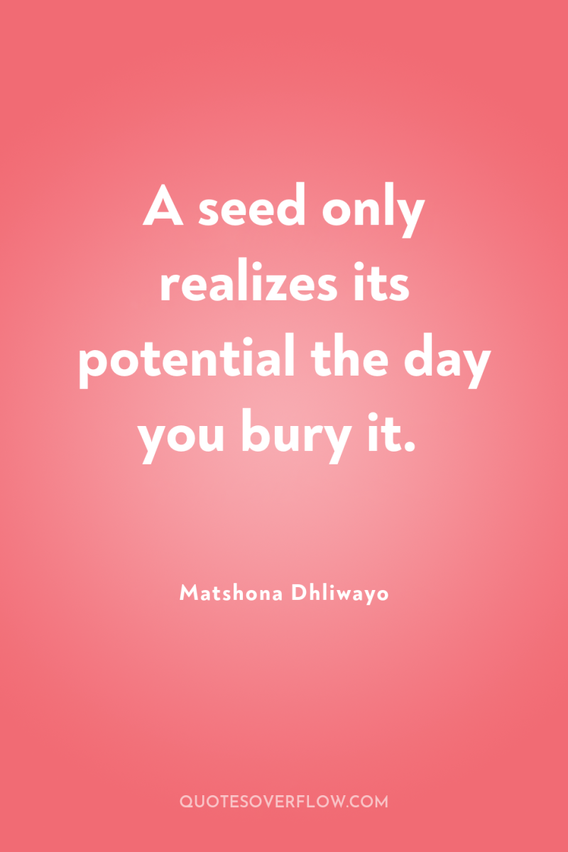 A seed only realizes its potential the day you bury...