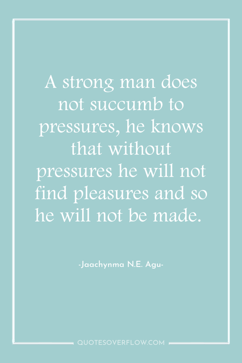 A strong man does not succumb to pressures, he knows...