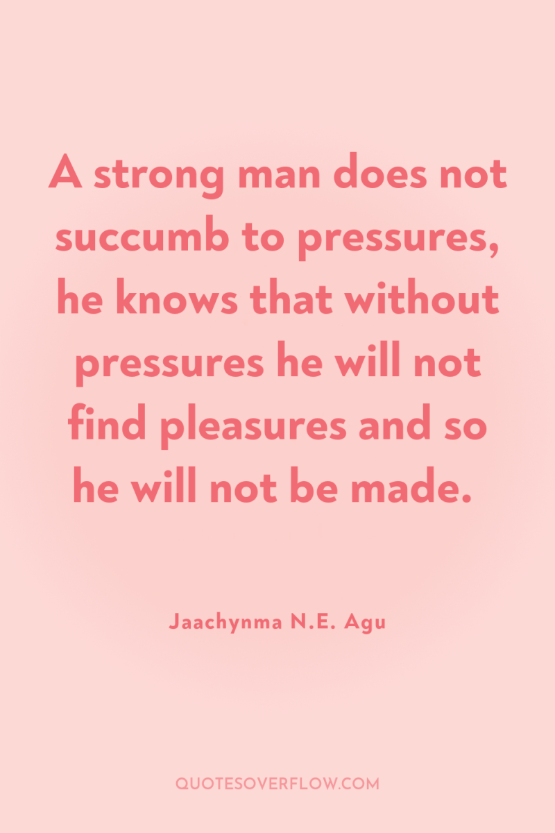 A strong man does not succumb to pressures, he knows...