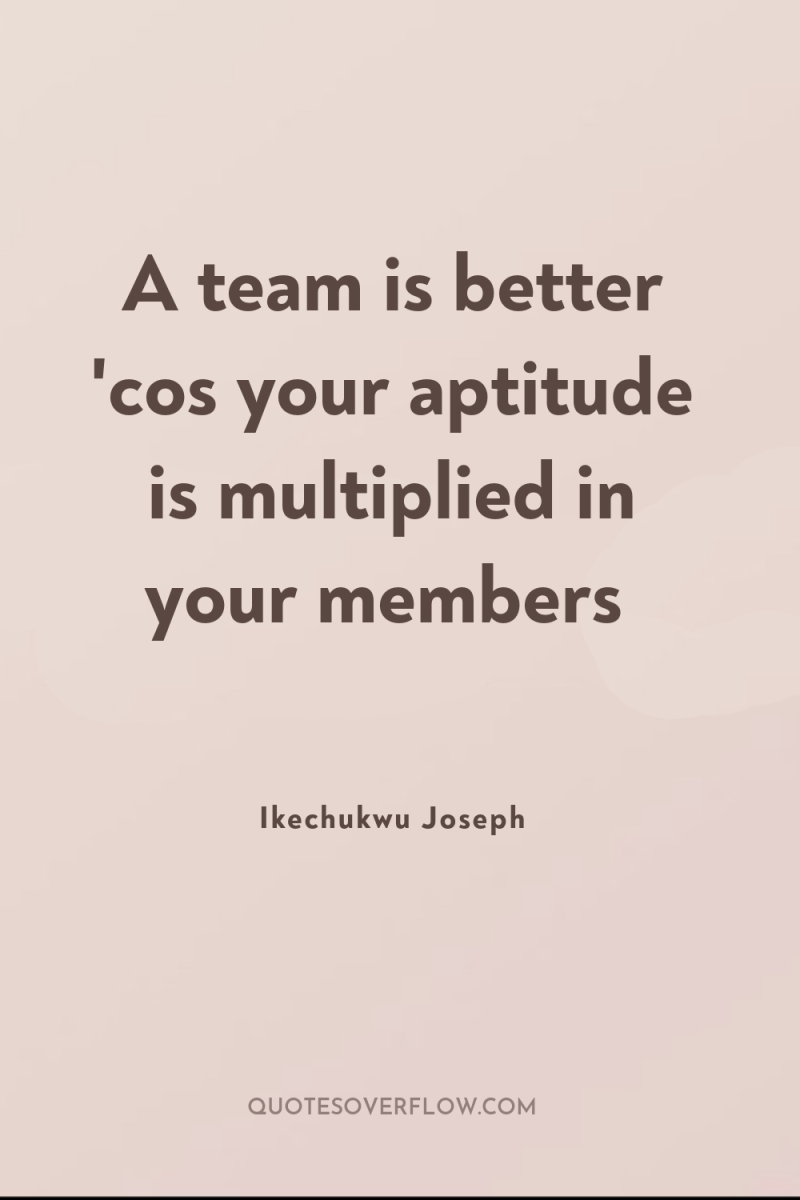 A team is better 'cos your aptitude is multiplied in...