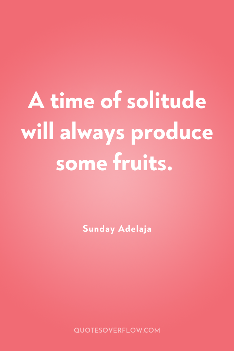 A time of solitude will always produce some fruits. 