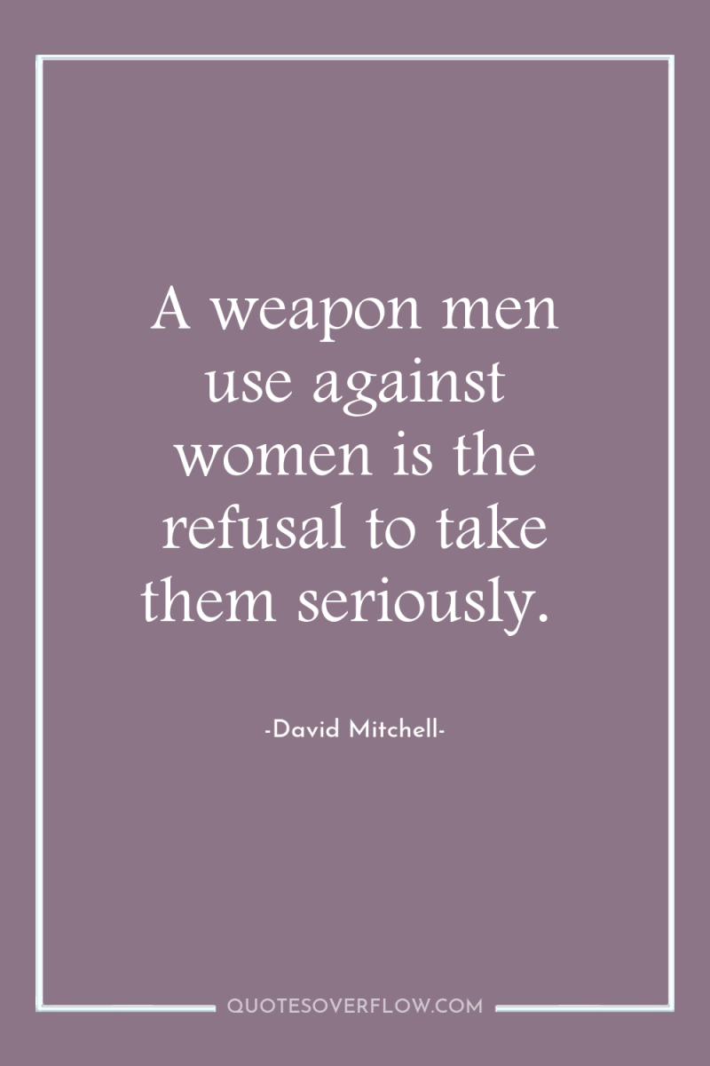 A weapon men use against women is the refusal to...
