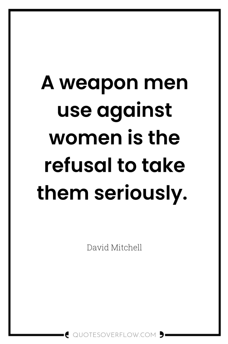 A weapon men use against women is the refusal to...