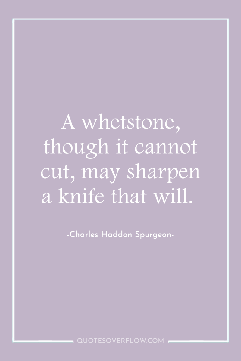A whetstone, though it cannot cut, may sharpen a knife...