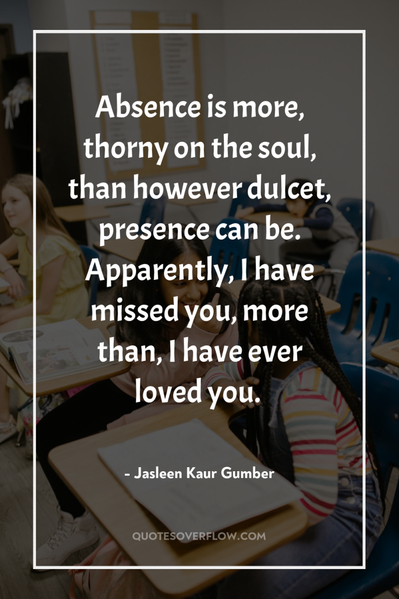 Absence is more, thorny on the soul, than however dulcet,...
