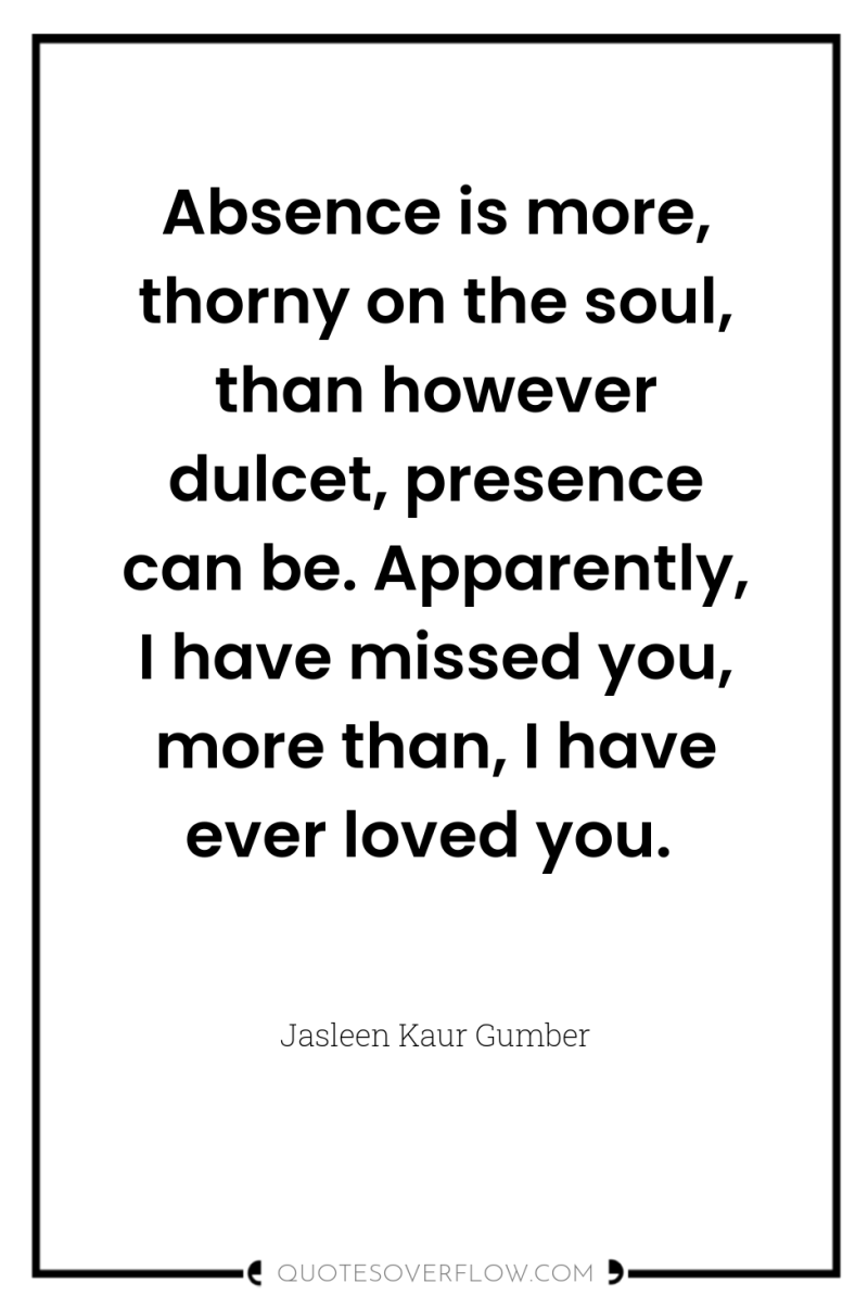 Absence is more, thorny on the soul, than however dulcet,...