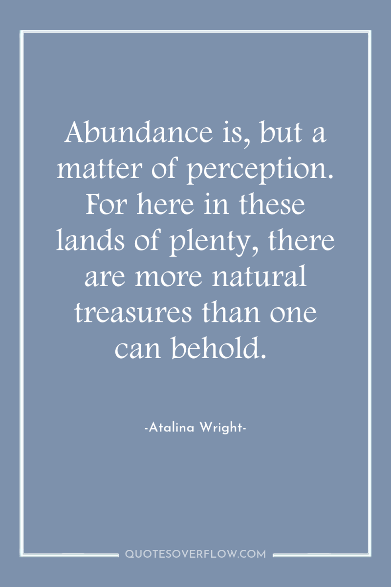 Abundance is, but a matter of perception. For here in...