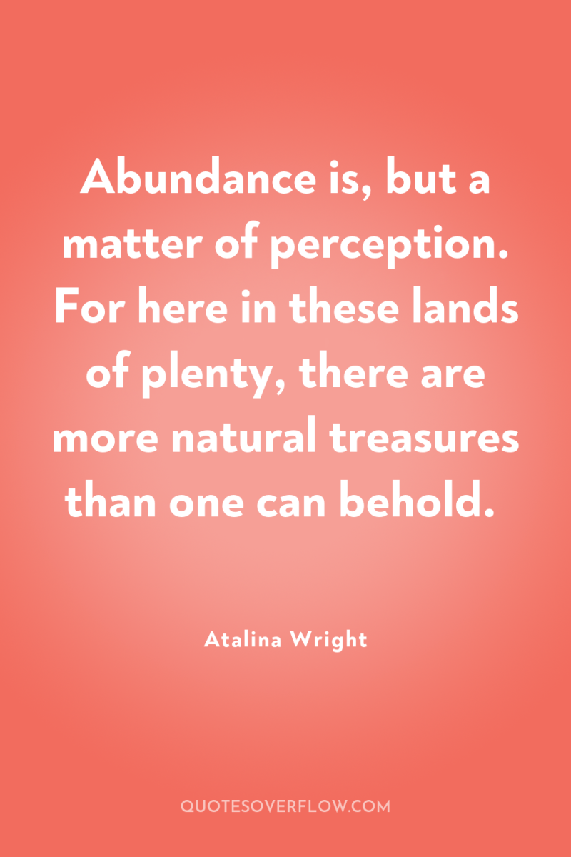 Abundance is, but a matter of perception. For here in...